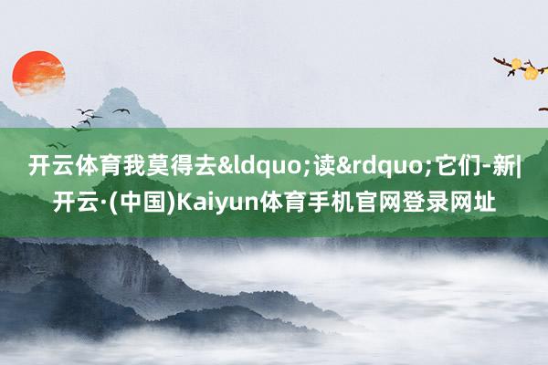 开云体育我莫得去“读”它们-新|开云·(中国)Kaiyun体育手机官网登录网址