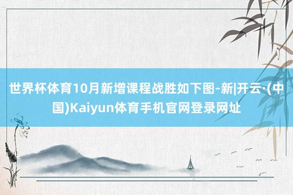世界杯体育10月新增课程战胜如下图-新|开云·(中国)Kaiyun体育手机官网登录网址