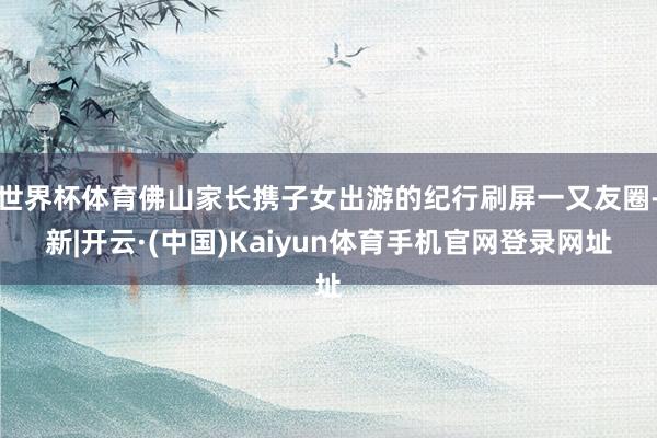 世界杯体育佛山家长携子女出游的纪行刷屏一又友圈-新|开云·(