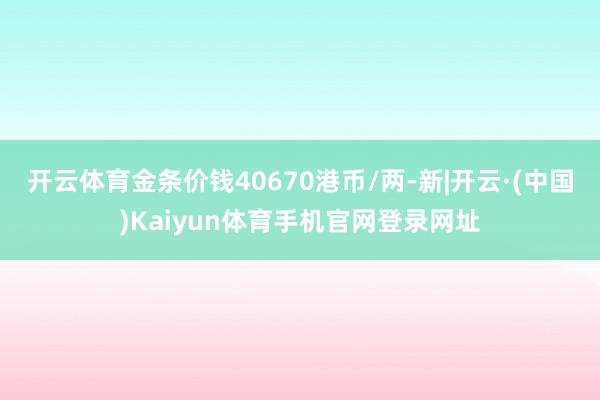 开云体育金条价钱40670港币/两-新|开云·(中国)Kai