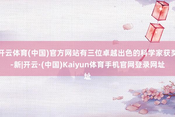 开云体育(中国)官方网站有三位卓越出色的科学家获奖-新|开云·(中国)Kaiyun体育手机官网登录网址