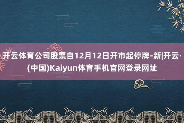 开云体育公司股票自12月12日开市起停牌-新|开云·(中国)Kaiyun体育手机官网登录网址