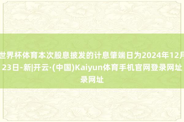 世界杯体育本次股息披发的计息肇端日为2024年12月23日-新|开云·(中国)Kaiyun体育手机官网登录网址