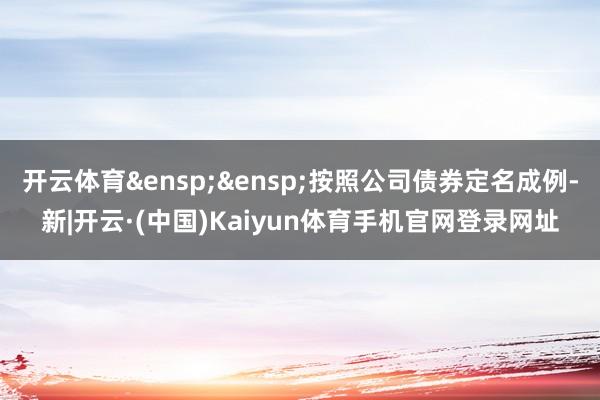 开云体育&ensp;&ensp;按照公司债券定名成例-新|开云·(中国)Kaiyun体育手机官网登录网址
