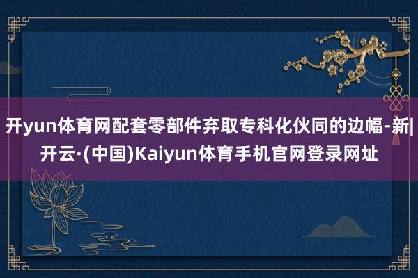 开yun体育网配套零部件弃取专科化伙同的边幅-新|开云·(中国)Kaiyun体育手机官网登录网址
