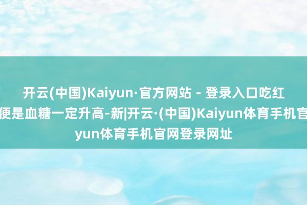 开云(中国)Kaiyun·官方网站 - 登录入口吃红薯自身并未便是血糖一定升高-新|开云·(中国)Kaiyun体育手机官网登录网址