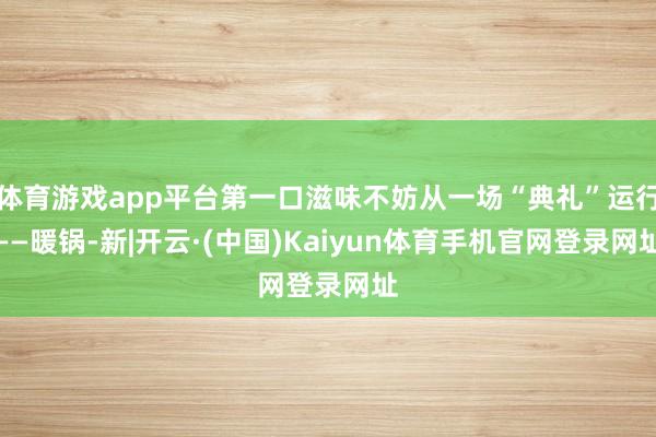 体育游戏app平台第一口滋味不妨从一场“典礼”运行——暖锅-新|开云·(中国)Kaiyun体育手机官网登录网址