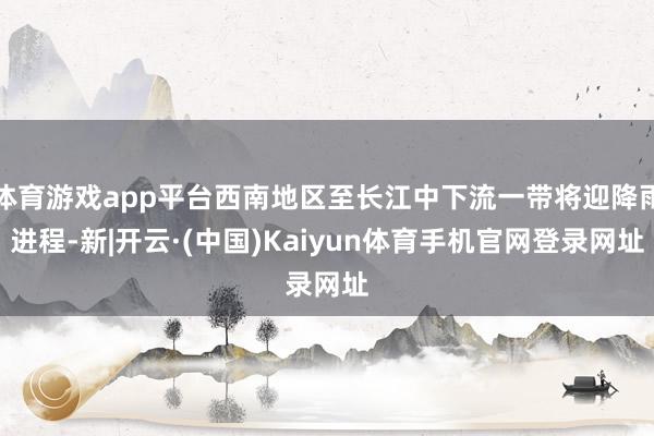 体育游戏app平台西南地区至长江中下流一带将迎降雨进程-新|开云·(中国)Kaiyun体育手机官网登录网址