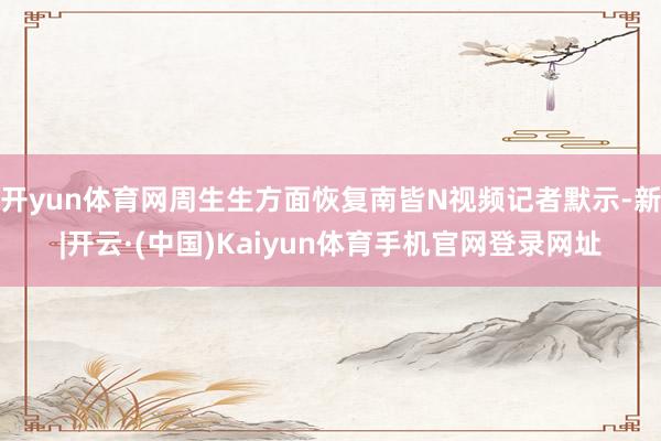 开yun体育网周生生方面恢复南皆N视频记者默示-新|开云·(中国)Kaiyun体育手机官网登录网址