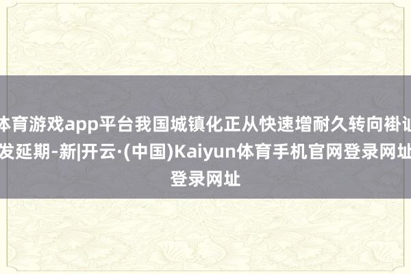 体育游戏app平台我国城镇化正从快速增耐久转向褂讪发延期-新|开云·(中国)Kaiyun体育手机官网登录网址