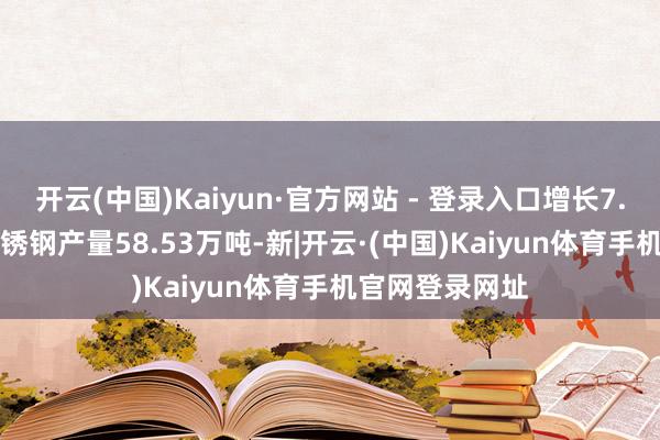 开云(中国)Kaiyun·官方网站 - 登录入口增长7.05%；Cr系不锈钢产量58.53万吨-新|开云·(中国)Kaiyun体育手机官网登录网址