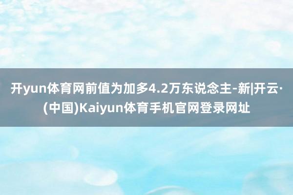 开yun体育网前值为加多4.2万东说念主-新|开云·(中国)Kaiyun体育手机官网登录网址