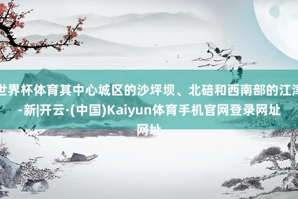 世界杯体育其中心城区的沙坪坝、北碚和西南部的江津-新|开云·(中国)Kaiyun体育手机官网登录网址