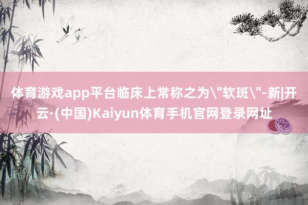 体育游戏app平台临床上常称之为＂软斑＂-新|开云·(中国)