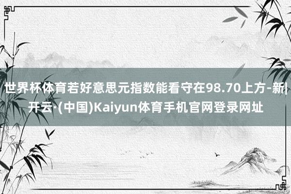 世界杯体育若好意思元指数能看守在98.70上方-新|开云·(中国)Kaiyun体育手机官网登录网址